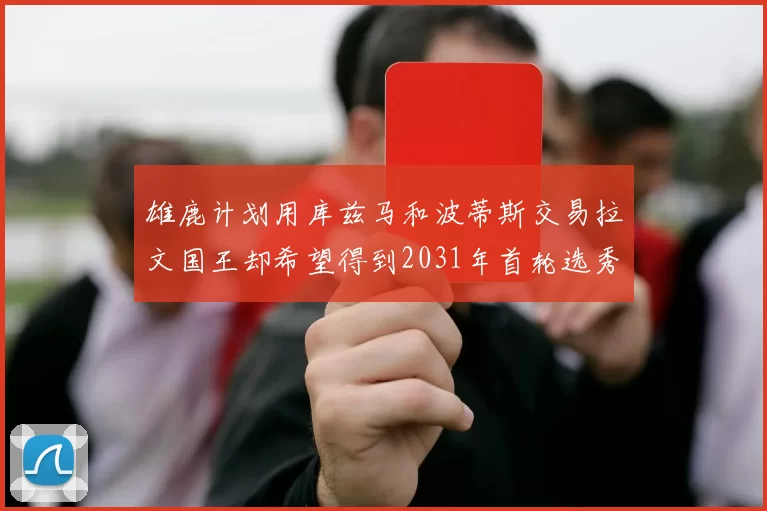 雄鹿计划用库兹马和波蒂斯交易拉文国王却希望得到2031年首轮选秀权