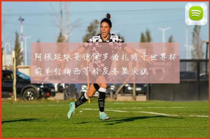 阿根廷球星德保罗婚礼将于世界杯前举行梅西等好友齐聚庆祝