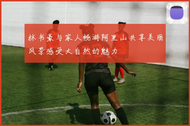 林书豪与家人畅游阿里山共享美丽风景感受大自然的魅力