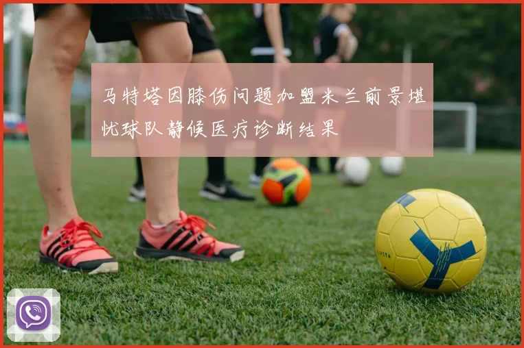 马特塔因膝伤问题加盟米兰前景堪忧球队静候医疗诊断结果