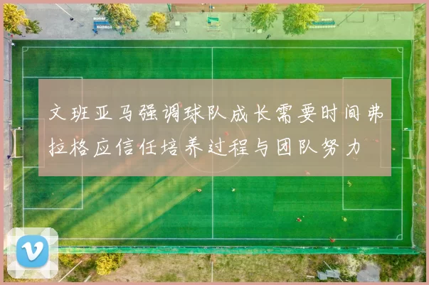 文班亚马强调球队成长需要时间弗拉格应信任培养过程与团队努力