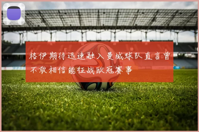 格伊期待迅速融入曼城球队直言曾不敢相信能征战欧冠赛事
