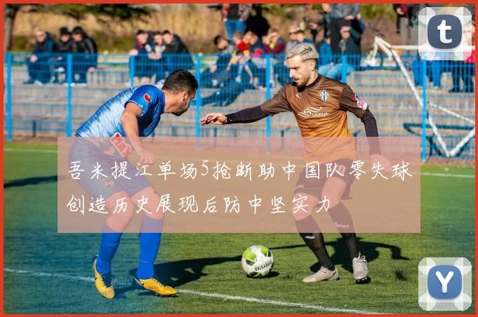 吾米提江单场5抢断助中国队零失球创造历史展现后防中坚实力