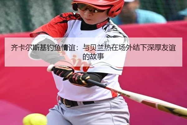 齐卡尔斯基钓鱼情谊:与贝兰热在场外结下深厚友谊的故事